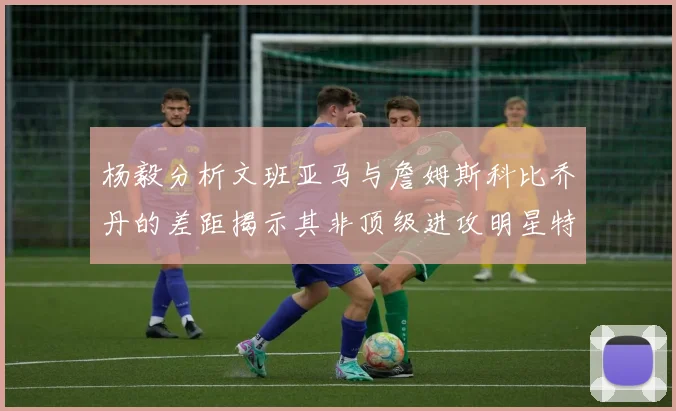 杨毅分析文班亚马与詹姆斯科比乔丹的差距揭示其非顶级进攻明星特质