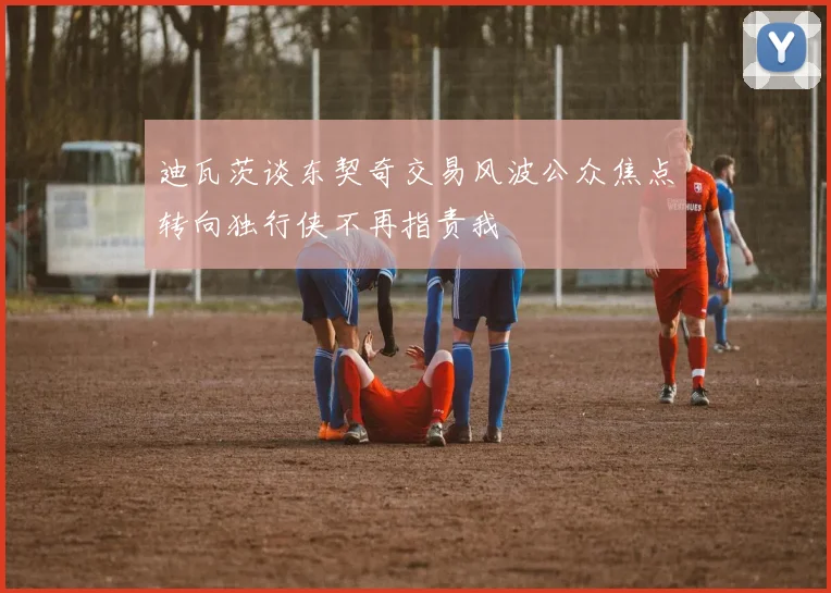 迪瓦茨谈东契奇交易风波公众焦点转向独行侠不再指责我