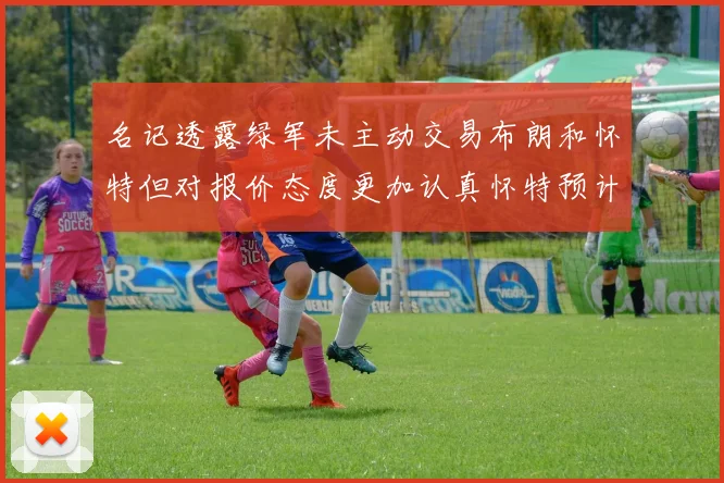 名记透露绿军未主动交易布朗和怀特但对报价态度更加认真怀特预计留队