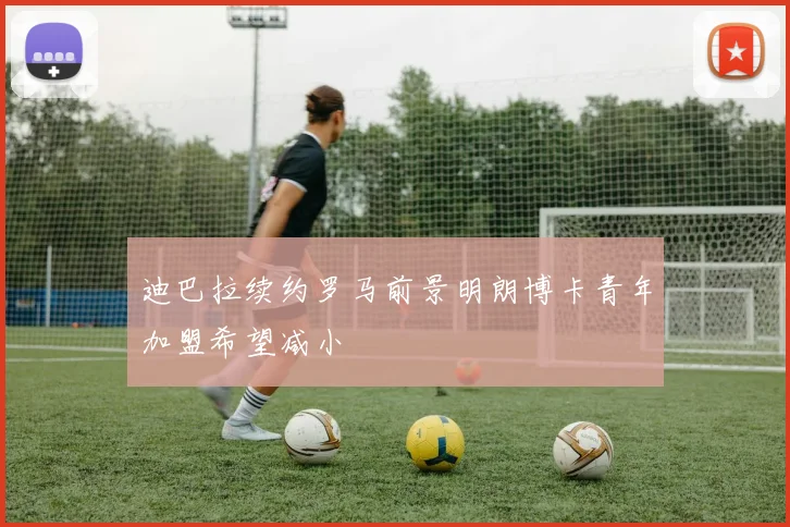 迪巴拉续约罗马前景明朗博卡青年加盟希望减小