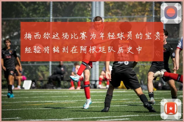 梅西称这场比赛为年轻球员的宝贵经验将铭刻在阿根廷队历史中