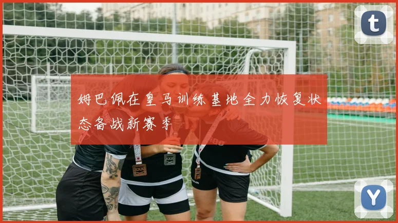 姆巴佩在皇马训练基地全力恢复状态备战新赛季
