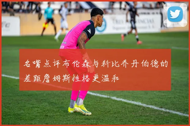 名嘴点评布伦森与科比乔丹伯德的差距詹姆斯性格更温和