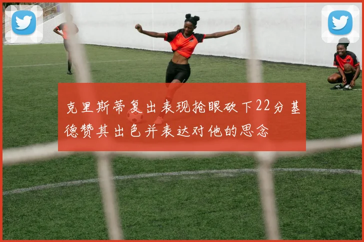 克里斯蒂复出表现抢眼砍下22分基德赞其出色并表达对他的思念