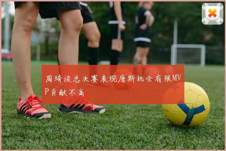 周琦谈总决赛表现唐斯机会有限MVP贡献不高