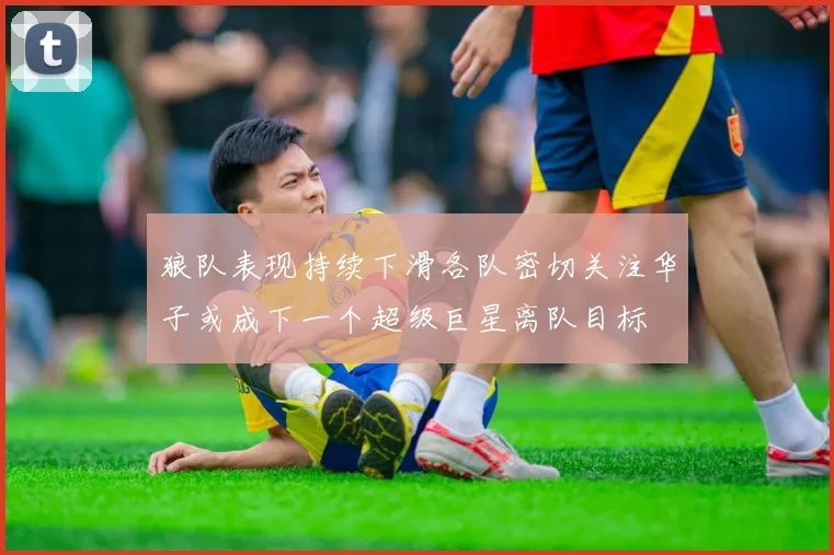 狼队表现持续下滑各队密切关注华子或成下一个超级巨星离队目标