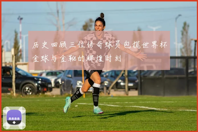 历史回顾三位传奇球员包揽世界杯金球与金靴的辉煌时刻