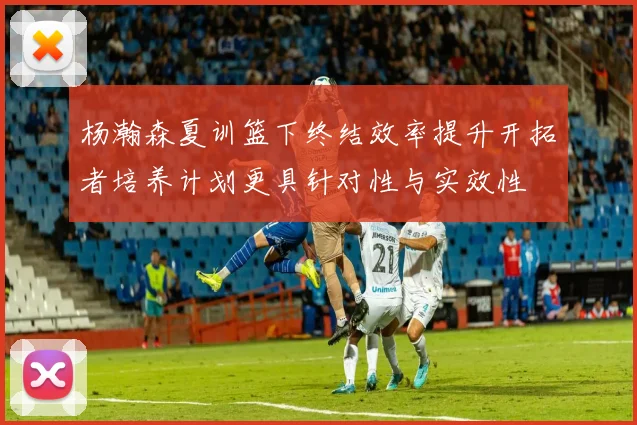 杨瀚森夏训篮下终结效率提升开拓者培养计划更具针对性与实效性