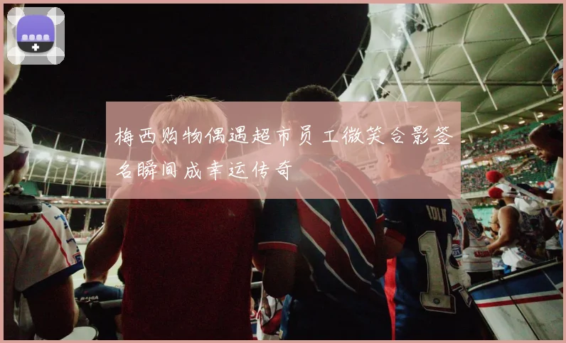 梅西购物偶遇超市员工微笑合影签名瞬间成幸运传奇
