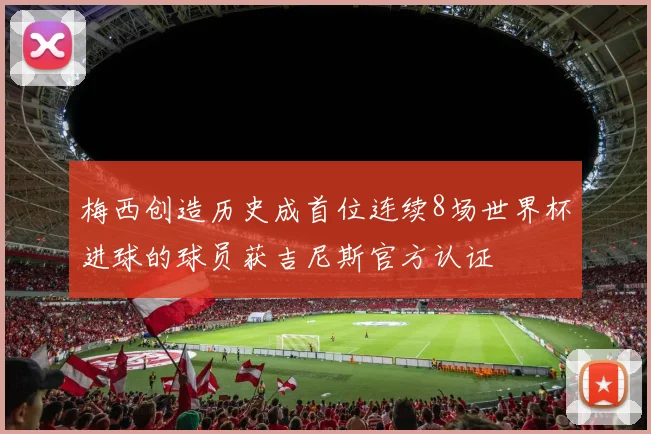梅西创造历史成首位连续8场世界杯进球的球员获吉尼斯官方认证