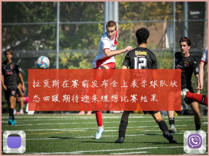 拉莫斯在赛前发布会上表示球队状态回暖期待迎来理想比赛结果