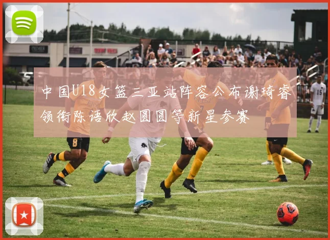 中国U18女篮三亚站阵容公布谢琦睿领衔陈语欣赵圆圆等新星参赛