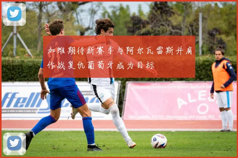 加维期待新赛季与阿尔瓦雷斯并肩作战复仇葡萄牙成为目标