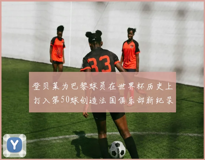 登贝莱为巴黎球员在世界杯历史上打入第50球创造法国俱乐部新纪录