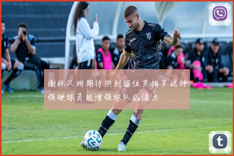 谢林汉姆期待热刺留住罗梅罗这种强硬球员能增强球队威慑力