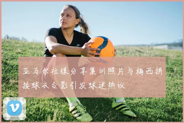 亚马尔社媒分享集训照片与梅西拼接球衣合影引发球迷热议