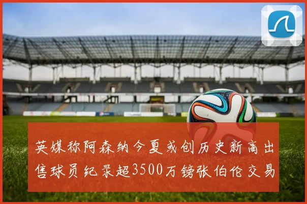 英媒称阿森纳今夏或创历史新高出售球员纪录超3500万镑张伯伦交易