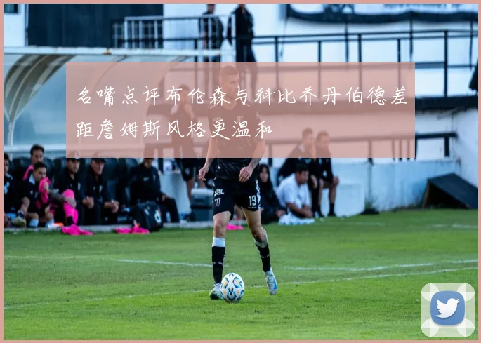 名嘴点评布伦森与科比乔丹伯德差距詹姆斯风格更温和