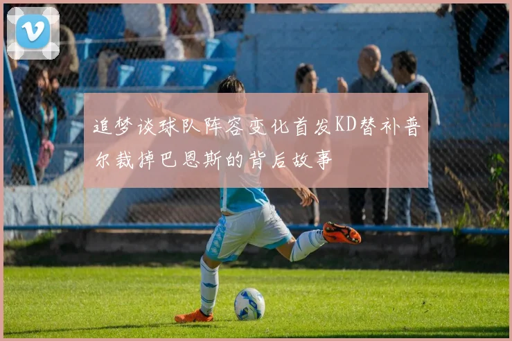 追梦谈球队阵容变化首发KD替补普尔裁掉巴恩斯的背后故事