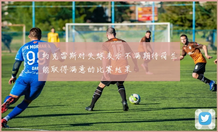 约克雷斯对失球表示不满期待荷兰能取得满意的比赛结果