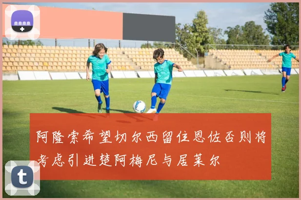 阿隆索希望切尔西留住恩佐否则将考虑引进楚阿梅尼与居莱尔