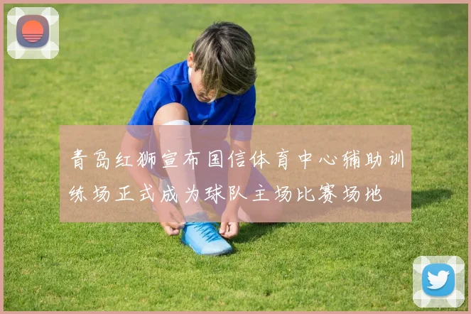 青岛红狮宣布国信体育中心辅助训练场正式成为球队主场比赛场地