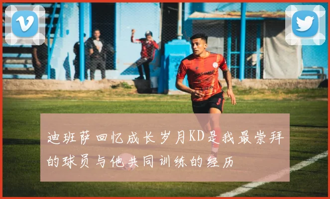 迪班萨回忆成长岁月KD是我最崇拜的球员与他共同训练的经历