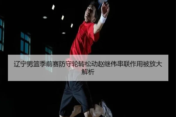 辽宁男篮季前赛防守轮转松动赵继伟串联作用被放大解析